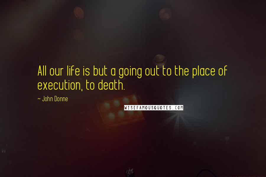 John Donne Quotes: All our life is but a going out to the place of execution, to death.