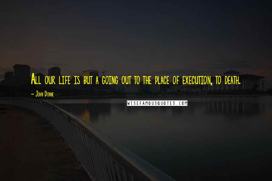 John Donne Quotes: All our life is but a going out to the place of execution, to death.