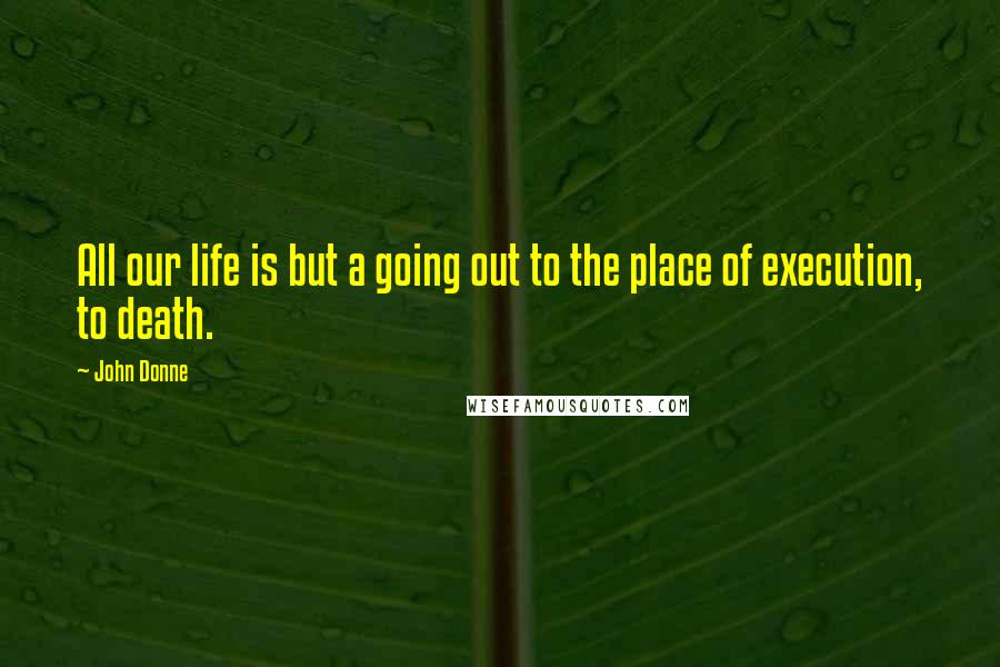 John Donne Quotes: All our life is but a going out to the place of execution, to death.