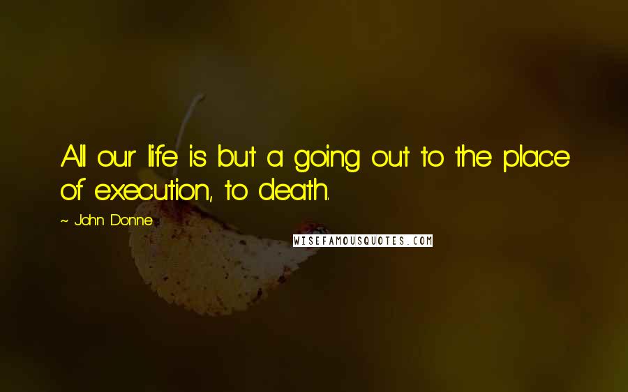 John Donne Quotes: All our life is but a going out to the place of execution, to death.