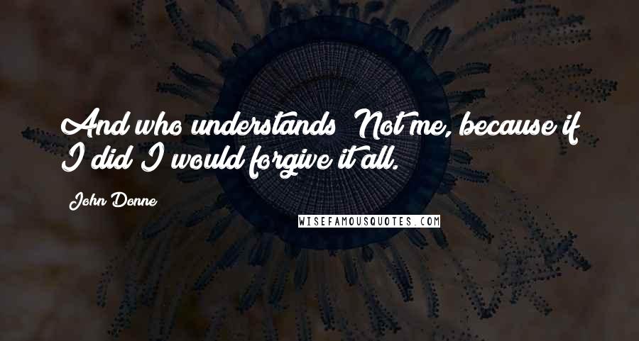 John Donne Quotes: And who understands? Not me, because if I did I would forgive it all.