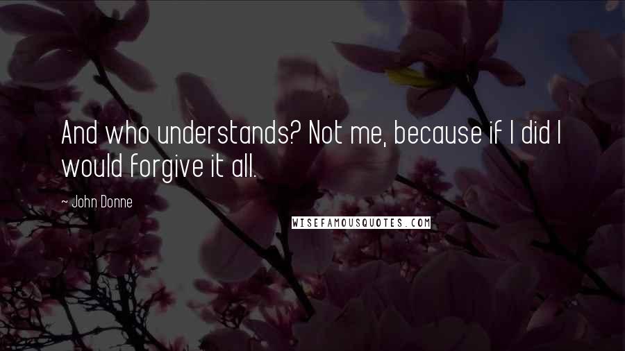 John Donne Quotes: And who understands? Not me, because if I did I would forgive it all.