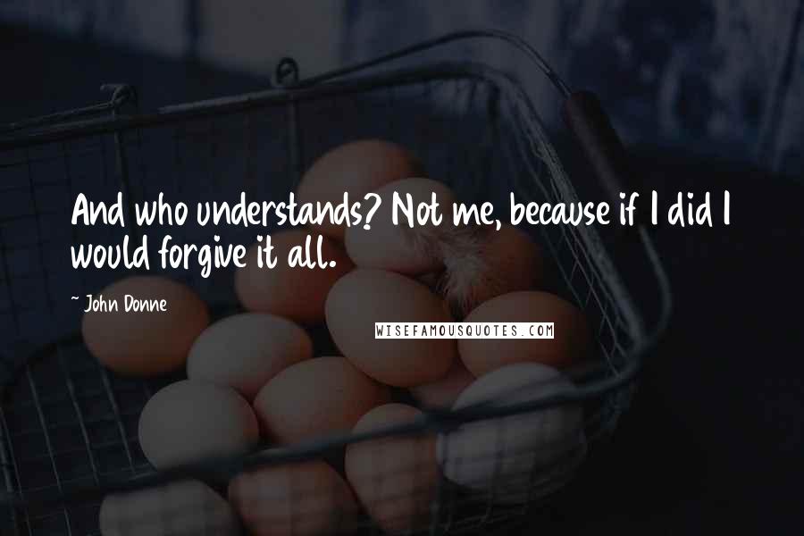 John Donne Quotes: And who understands? Not me, because if I did I would forgive it all.