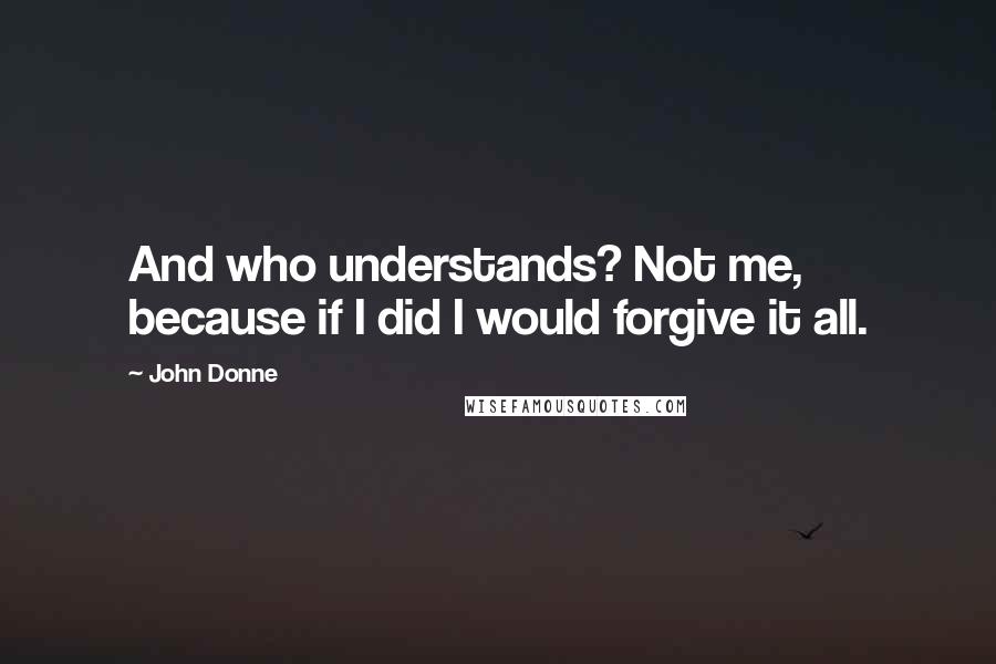 John Donne Quotes: And who understands? Not me, because if I did I would forgive it all.