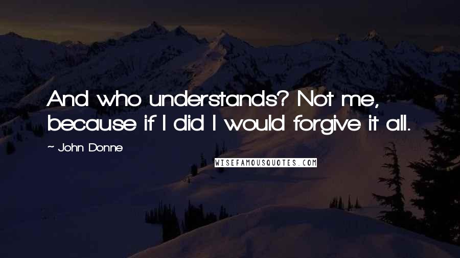 John Donne Quotes: And who understands? Not me, because if I did I would forgive it all.