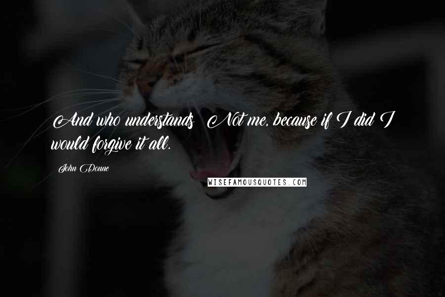 John Donne Quotes: And who understands? Not me, because if I did I would forgive it all.
