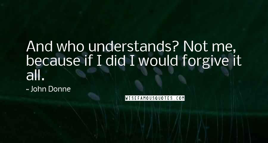 John Donne Quotes: And who understands? Not me, because if I did I would forgive it all.