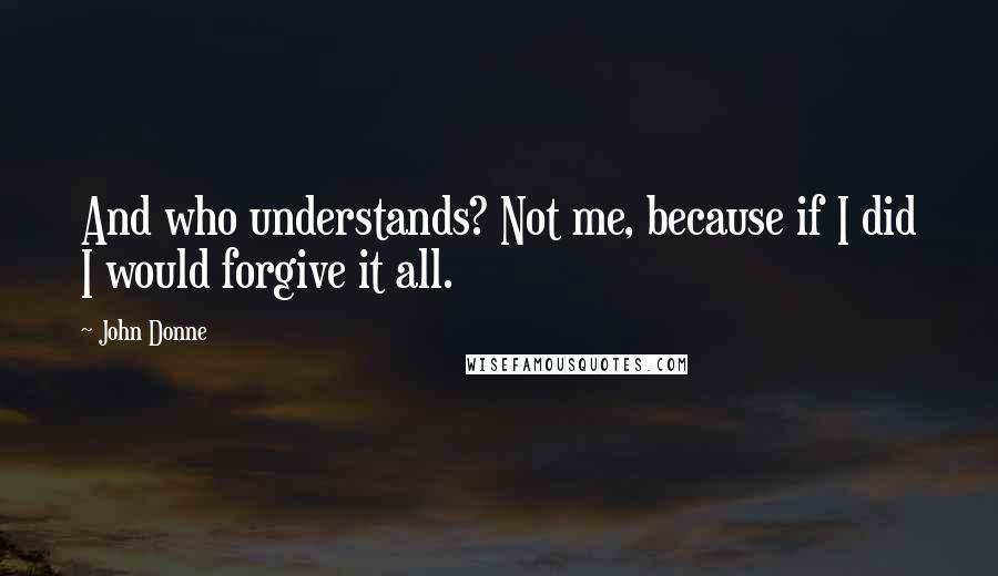 John Donne Quotes: And who understands? Not me, because if I did I would forgive it all.