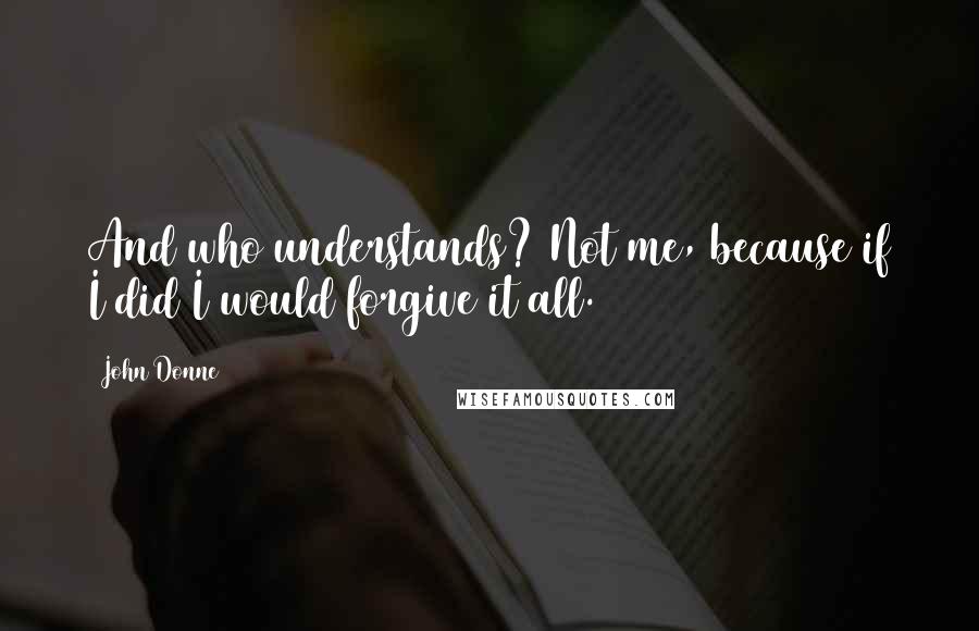 John Donne Quotes: And who understands? Not me, because if I did I would forgive it all.