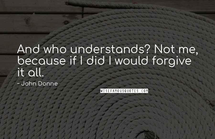John Donne Quotes: And who understands? Not me, because if I did I would forgive it all.