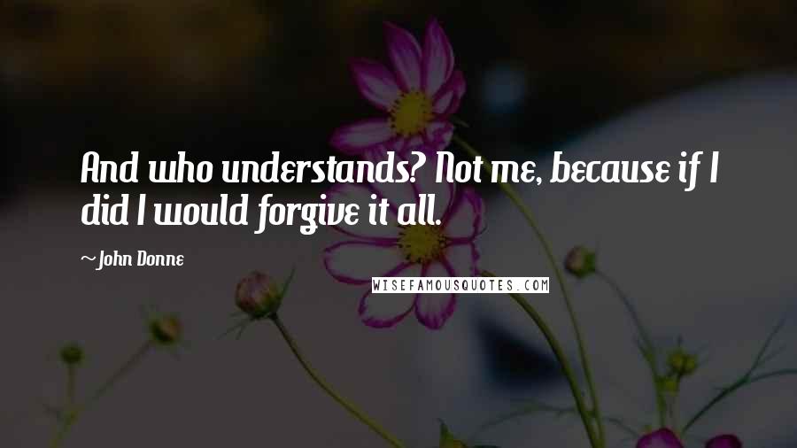 John Donne Quotes: And who understands? Not me, because if I did I would forgive it all.