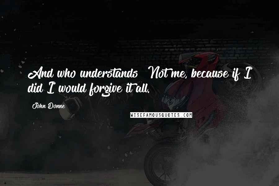 John Donne Quotes: And who understands? Not me, because if I did I would forgive it all.