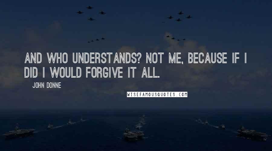 John Donne Quotes: And who understands? Not me, because if I did I would forgive it all.