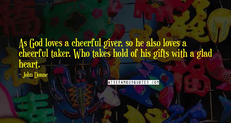 John Donne Quotes: As God loves a cheerful giver, so he also loves a cheerful taker. Who takes hold of his gifts with a glad heart.