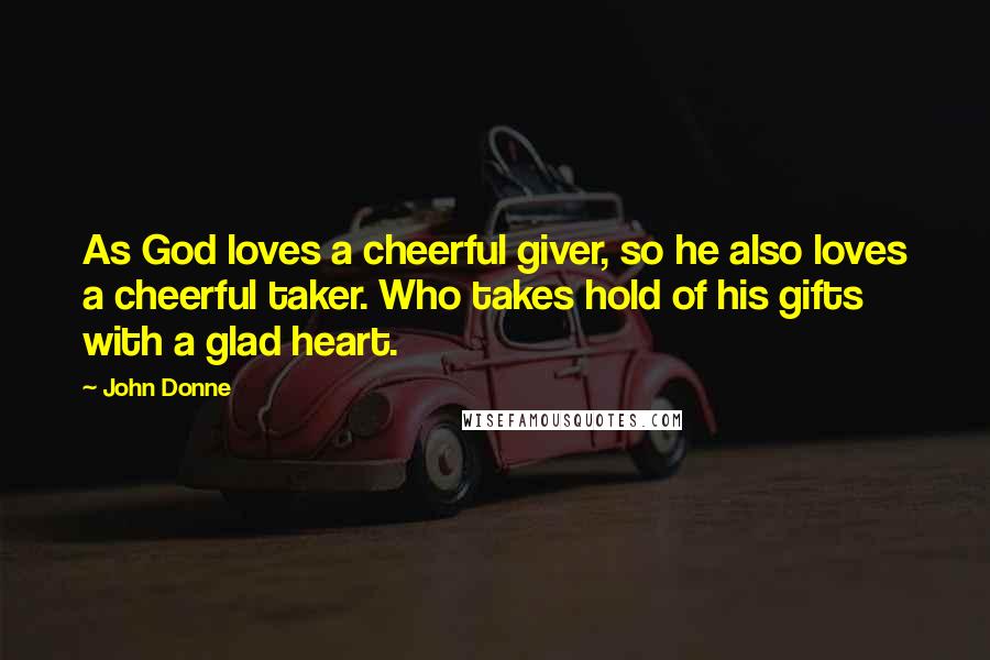 John Donne Quotes: As God loves a cheerful giver, so he also loves a cheerful taker. Who takes hold of his gifts with a glad heart.