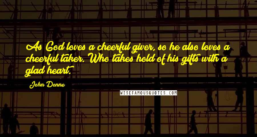 John Donne Quotes: As God loves a cheerful giver, so he also loves a cheerful taker. Who takes hold of his gifts with a glad heart.