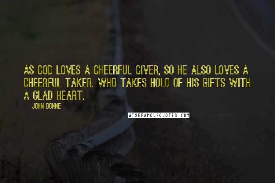 John Donne Quotes: As God loves a cheerful giver, so he also loves a cheerful taker. Who takes hold of his gifts with a glad heart.