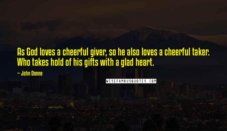 John Donne Quotes: As God loves a cheerful giver, so he also loves a cheerful taker. Who takes hold of his gifts with a glad heart.