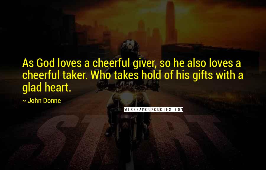 John Donne Quotes: As God loves a cheerful giver, so he also loves a cheerful taker. Who takes hold of his gifts with a glad heart.