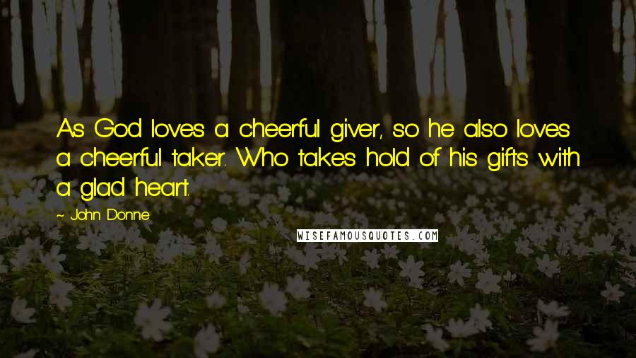 John Donne Quotes: As God loves a cheerful giver, so he also loves a cheerful taker. Who takes hold of his gifts with a glad heart.