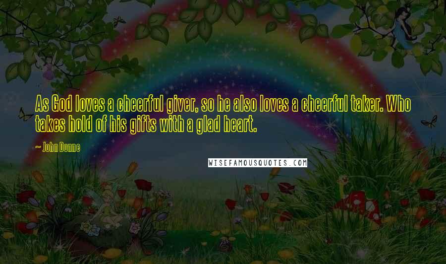 John Donne Quotes: As God loves a cheerful giver, so he also loves a cheerful taker. Who takes hold of his gifts with a glad heart.