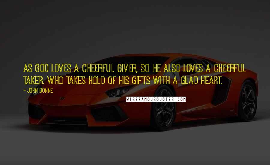 John Donne Quotes: As God loves a cheerful giver, so he also loves a cheerful taker. Who takes hold of his gifts with a glad heart.