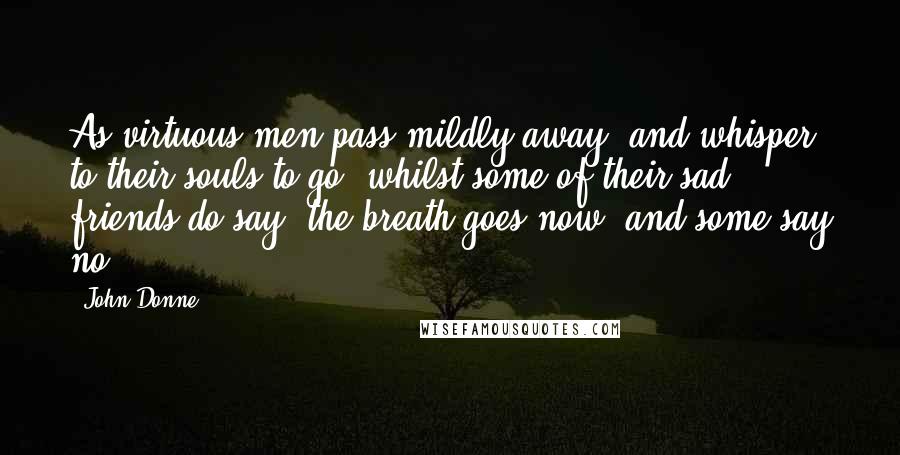 John Donne Quotes: As virtuous men pass mildly away, and whisper to their souls to go, whilst some of their sad friends do say, the breath goes now, and some say no.
