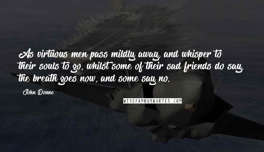 John Donne Quotes: As virtuous men pass mildly away, and whisper to their souls to go, whilst some of their sad friends do say, the breath goes now, and some say no.