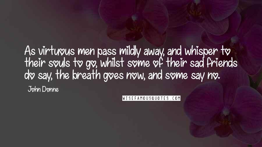 John Donne Quotes: As virtuous men pass mildly away, and whisper to their souls to go, whilst some of their sad friends do say, the breath goes now, and some say no.