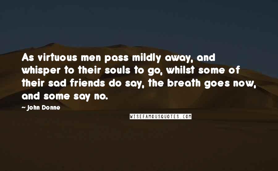 John Donne Quotes: As virtuous men pass mildly away, and whisper to their souls to go, whilst some of their sad friends do say, the breath goes now, and some say no.