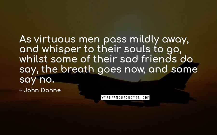 John Donne Quotes: As virtuous men pass mildly away, and whisper to their souls to go, whilst some of their sad friends do say, the breath goes now, and some say no.