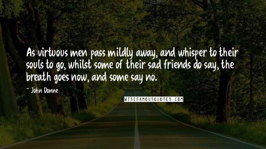 John Donne Quotes: As virtuous men pass mildly away, and whisper to their souls to go, whilst some of their sad friends do say, the breath goes now, and some say no.