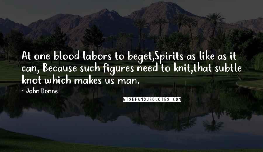 John Donne Quotes: At one blood labors to beget,Spirits as like as it can, Because such figures need to knit,that subtle knot which makes us man.
