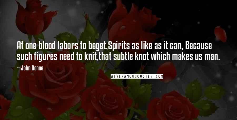 John Donne Quotes: At one blood labors to beget,Spirits as like as it can, Because such figures need to knit,that subtle knot which makes us man.