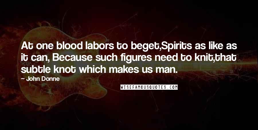 John Donne Quotes: At one blood labors to beget,Spirits as like as it can, Because such figures need to knit,that subtle knot which makes us man.