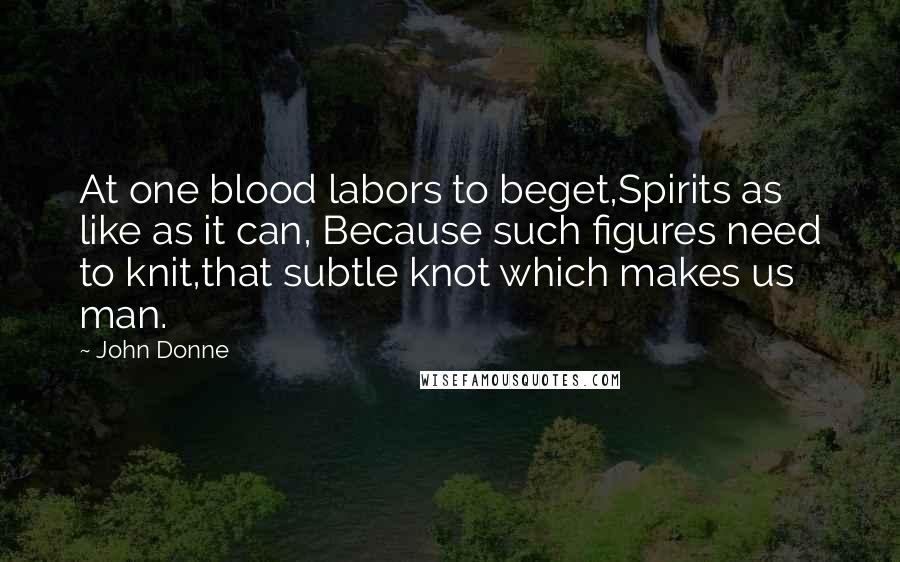 John Donne Quotes: At one blood labors to beget,Spirits as like as it can, Because such figures need to knit,that subtle knot which makes us man.