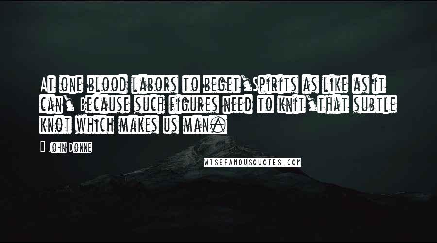 John Donne Quotes: At one blood labors to beget,Spirits as like as it can, Because such figures need to knit,that subtle knot which makes us man.