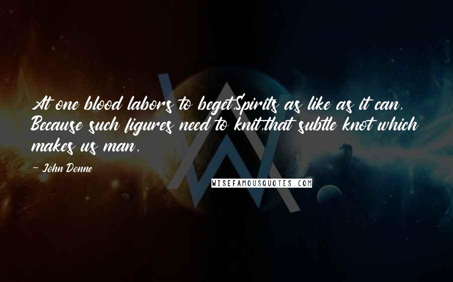 John Donne Quotes: At one blood labors to beget,Spirits as like as it can, Because such figures need to knit,that subtle knot which makes us man.