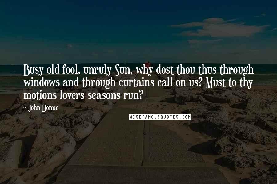 John Donne Quotes: Busy old fool, unruly Sun, why dost thou thus through windows and through curtains call on us? Must to thy motions lovers seasons run?