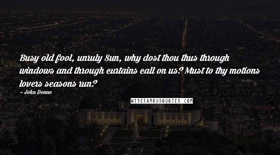 John Donne Quotes: Busy old fool, unruly Sun, why dost thou thus through windows and through curtains call on us? Must to thy motions lovers seasons run?