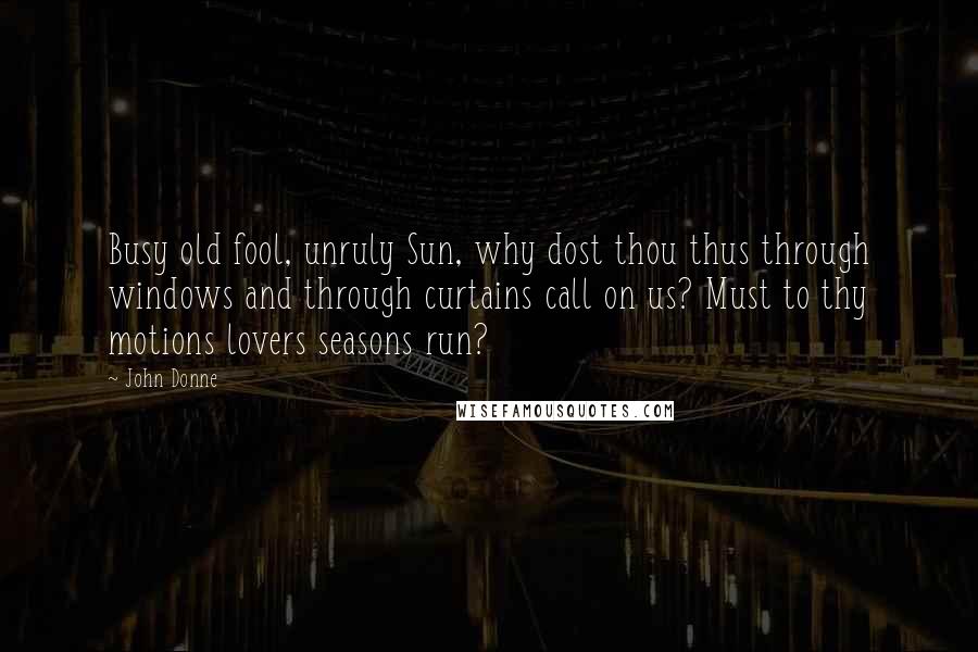 John Donne Quotes: Busy old fool, unruly Sun, why dost thou thus through windows and through curtains call on us? Must to thy motions lovers seasons run?