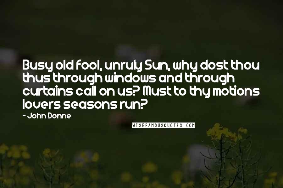 John Donne Quotes: Busy old fool, unruly Sun, why dost thou thus through windows and through curtains call on us? Must to thy motions lovers seasons run?