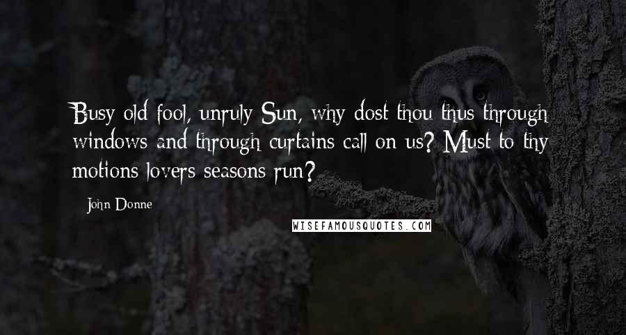 John Donne Quotes: Busy old fool, unruly Sun, why dost thou thus through windows and through curtains call on us? Must to thy motions lovers seasons run?