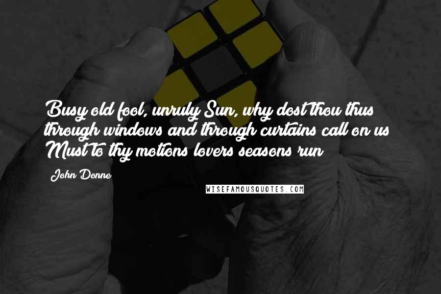 John Donne Quotes: Busy old fool, unruly Sun, why dost thou thus through windows and through curtains call on us? Must to thy motions lovers seasons run?