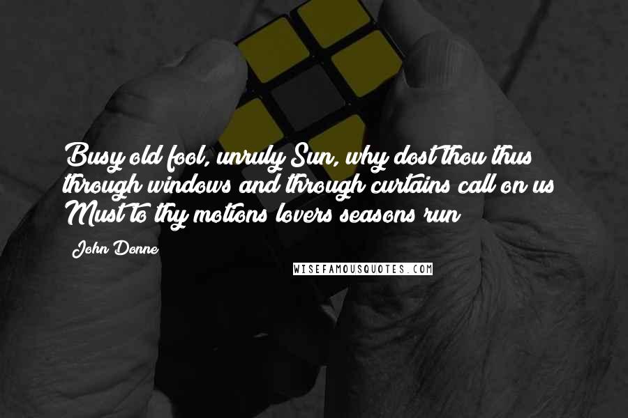 John Donne Quotes: Busy old fool, unruly Sun, why dost thou thus through windows and through curtains call on us? Must to thy motions lovers seasons run?