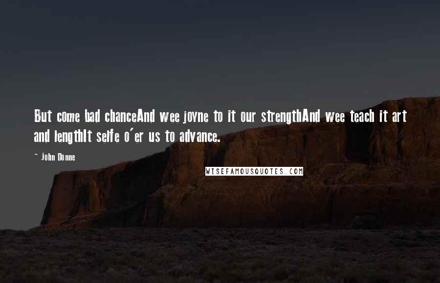 John Donne Quotes: But come bad chanceAnd wee joyne to it our strengthAnd wee teach it art and lengthIt selfe o'er us to advance.