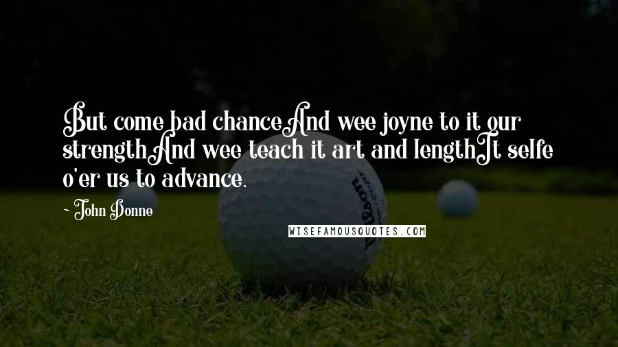 John Donne Quotes: But come bad chanceAnd wee joyne to it our strengthAnd wee teach it art and lengthIt selfe o'er us to advance.