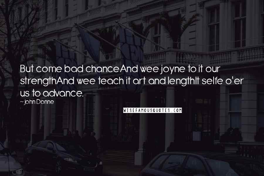 John Donne Quotes: But come bad chanceAnd wee joyne to it our strengthAnd wee teach it art and lengthIt selfe o'er us to advance.