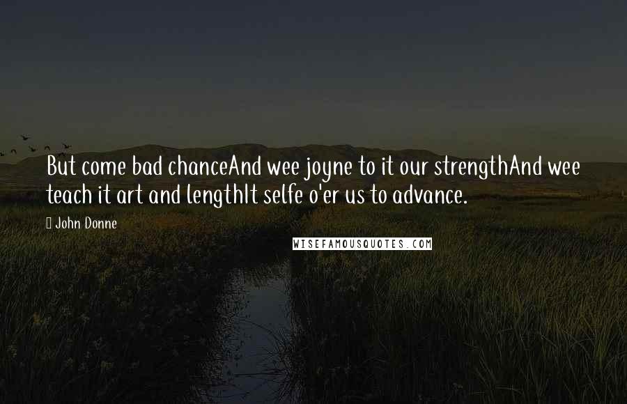 John Donne Quotes: But come bad chanceAnd wee joyne to it our strengthAnd wee teach it art and lengthIt selfe o'er us to advance.