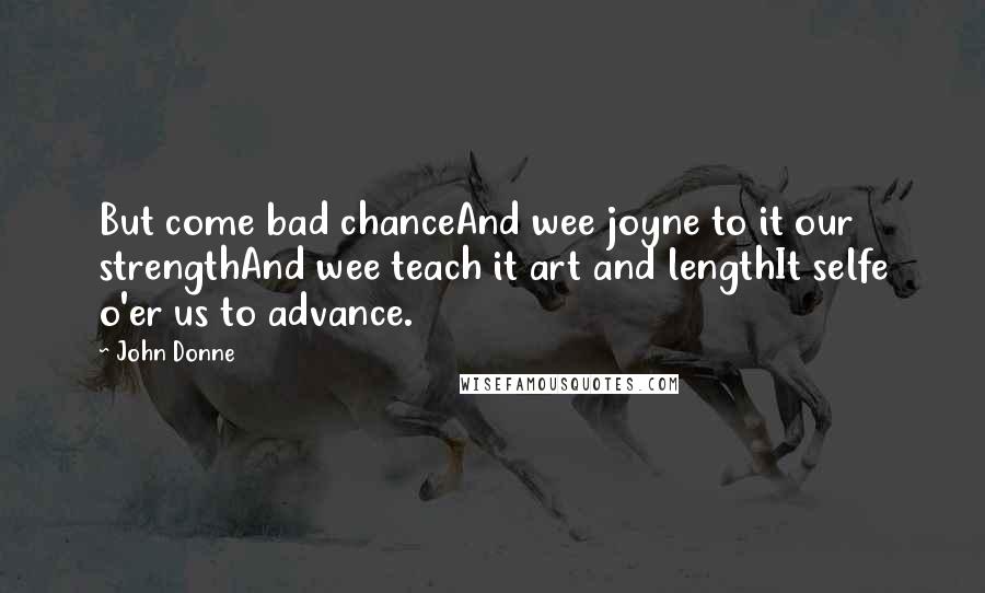 John Donne Quotes: But come bad chanceAnd wee joyne to it our strengthAnd wee teach it art and lengthIt selfe o'er us to advance.